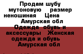 Продам шубу мутоновую 52 размер неношиная  › Цена ­ 10 000 - Амурская обл. Одежда, обувь и аксессуары » Женская одежда и обувь   . Амурская обл.